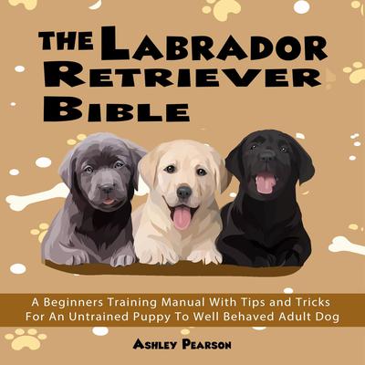 The Labrador Retriever Bible - A Beginners Training Manual With Tips and Tricks For An Untrained Puppy To Well Behaved Adult Dog: A Beginners Training Manual with Tips and Tricks for an Untrained Puppy to Well Behaved Adult Dog Audiobook, by Ashley Pearson