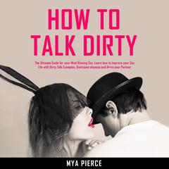 How to Talk Dirty: The Ultimate Guide for your Mind Blowing Sex. Learn how to Improve your Sex Life with Dirty Talk Examples, Overcome shyness and Drive your Partner Wild! Audiobook, by 