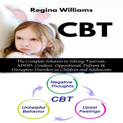 CBT: The Complete Solution to Solving Tantrum, ADHD, Conduct, Oppositional, Defiant & Disruptive Disorders in Children and Adolescents Audiobook, by Regina Williams