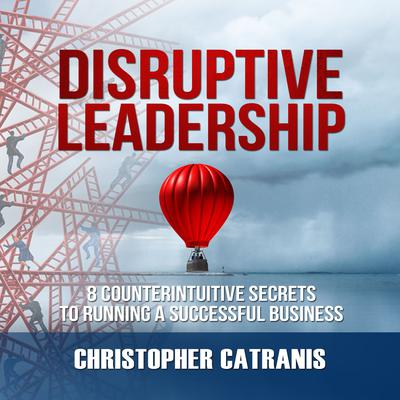 Disruptive Leadership: 8 Counterintuitive Secrets to Running a Successful Business Audiobook, by Christopher Catranis