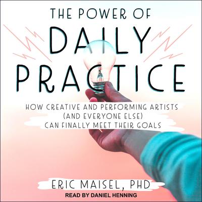 The Power of Daily Practice: How Creative and Performing Artists (and Everyone Else) Can Finally Meet Their Goals Audiobook, by Eric Maisel
