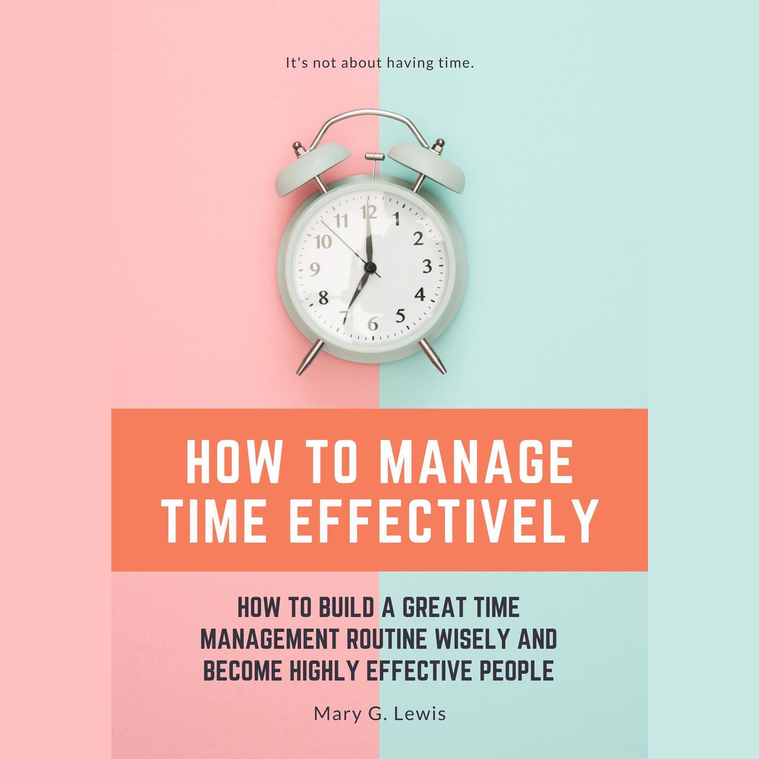 How to Manage Time Effectively: How to Build a Great Time Management Routine Wisely and Become Highly Effective People Audiobook, by Mary G. Lewis