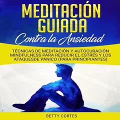 Meditación Guiada contra la Ansiedad: Técnicas de Meditación y Autocuración Mindfulness para reducir el Estrés y los Ataques de Pánico (para Principiantes) Audiobook, by Betty Cortes