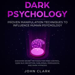 Dark Psychology: Proven Manipulation Techniques to Influence Human Psychology: Discover Secret Methods for Mind Control, Dark NLP, Deception, Subliminal, Persuasion and Dark Hypnosis Audiobook, by John Clark