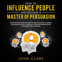 How to Influence People and Become a Master of Persuasion: Discover Advanced Methods to Analyze People, Control Emotions and Body Language. Leverage Manipulation in Business & Relationships Audiobook, by John Clark
