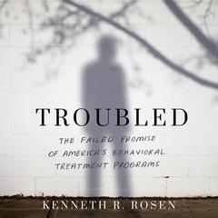 Troubled: The Failed Promise of America’s Behavioral Treatment Programs Audiobook, by Kenneth R. Rosen