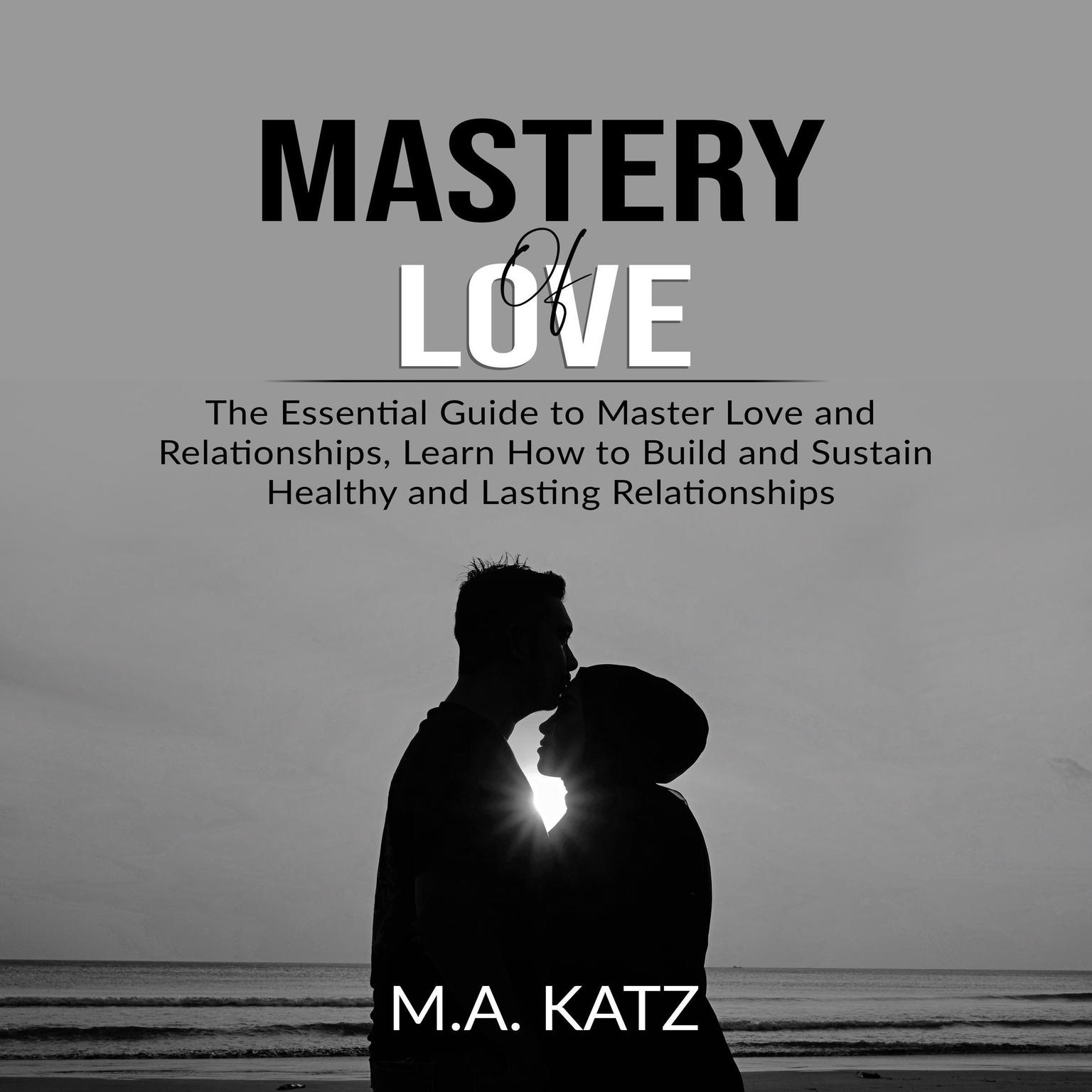 Mastery of Love: The Essential Guide to Master Love and Relationships, Learn How to Build and Sustain Healthy and Lasting Relationships Audiobook, by M.A. Katz