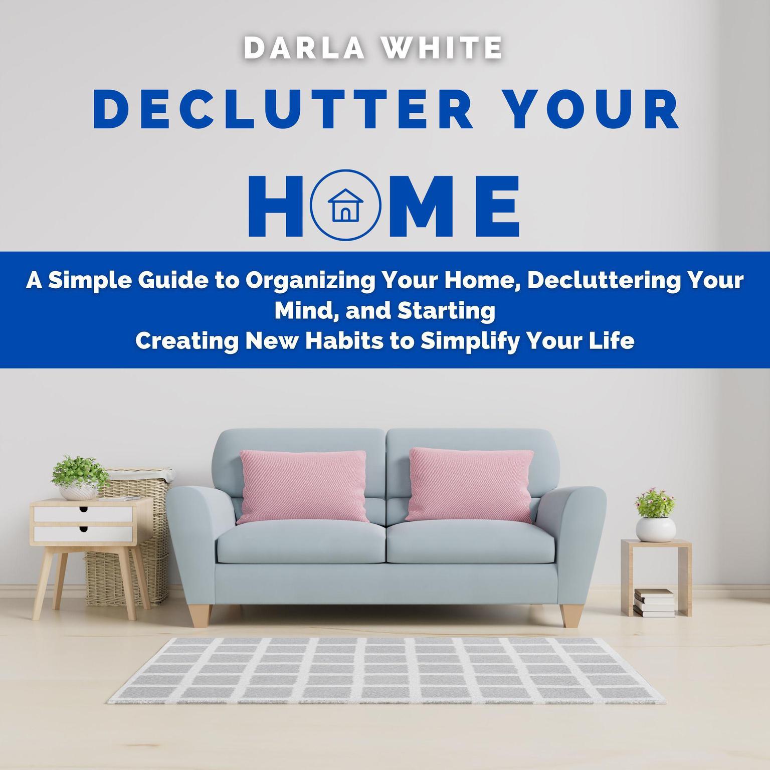 Declutter Your Home: A Simple Guide to Organizing Your Home, Decluttering Your Mind, and Starting Creating New Habits to Simplify Your Life Audiobook, by Darla White