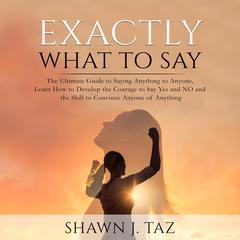 Exactly What to Say: The Ultimate Guide to Saying Anything to Anyone, Learn How to Develop the Courage to Say Yes and NO and the Skill to Convince Anyone of Anything Audiobook, by Shawn J. Taz
