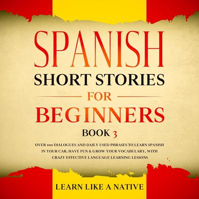 Spanish Short Stories for Beginners Book 3: Over 100 Dialogues and Daily Used Phrases to Learn Spanish in Your Car. Have Fun & Grow Your Vocabulary, with Crazy Effective Language Learning Lessons Audiobook, by Learn Like A Native