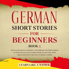 German Short Stories for Beginners Book 3: Over 100 Dialogues and Daily Used Phrases to Learn German in Your Car. Have Fun & Grow Your Vocabulary, with Crazy Effective Language Learning Lessons Audiobook, by Learn Like A Native