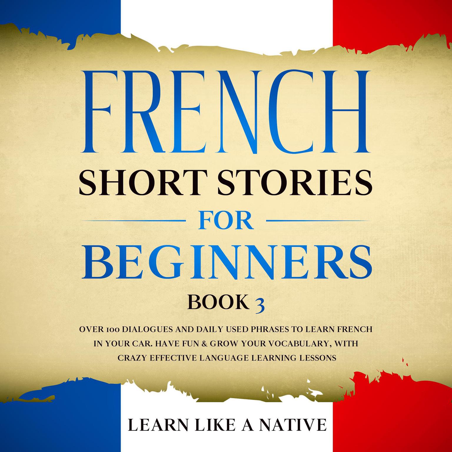French Short Stories for Beginners Book 3: Over 100 Dialogues and Daily Used Phrases to Learn French in Your Car. Have Fun & Grow Your Vocabulary, with Crazy Effective Language Learning Lessons Audiobook, by Learn Like A Native