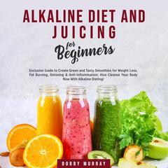 Alkaline Diet and Juicing for Beginners: Exclusive Guide to Create Green and Tasty Smoothies for Weight Loss, Fat Burning, Detoxing & Anti-Inflammation; Also Cleanse Your Body Now With Alkaline Dieting! Audiobook, by Bobby Murray