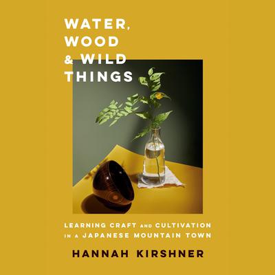 Water, Wood, and Wild Things: Learning Craft and Cultivation in a Japanese Mountain Town Audiobook, by Hannah Kirshner