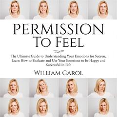 Permission to Feel: : The Ultimate Guide to Understanding Your Emotions for Success, Learn How to Evaluate and Use Your Emotions to be Happy and Successful in Life Audiobook, by William Carol