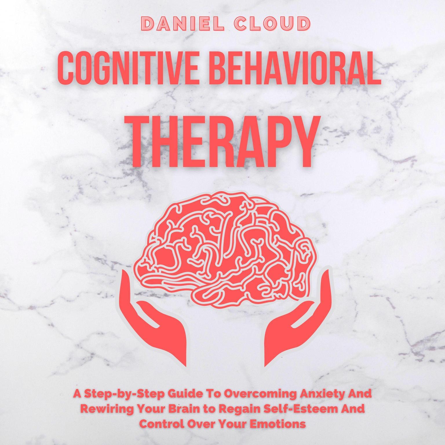 Cognitive Behavioral Therapy: : A Step-by-Step Guide to Overcoming Anxiety and Rewiring Your Brain to Regain Self-Esteem and Control Over Your Emotions Audiobook, by Daniel Cloud