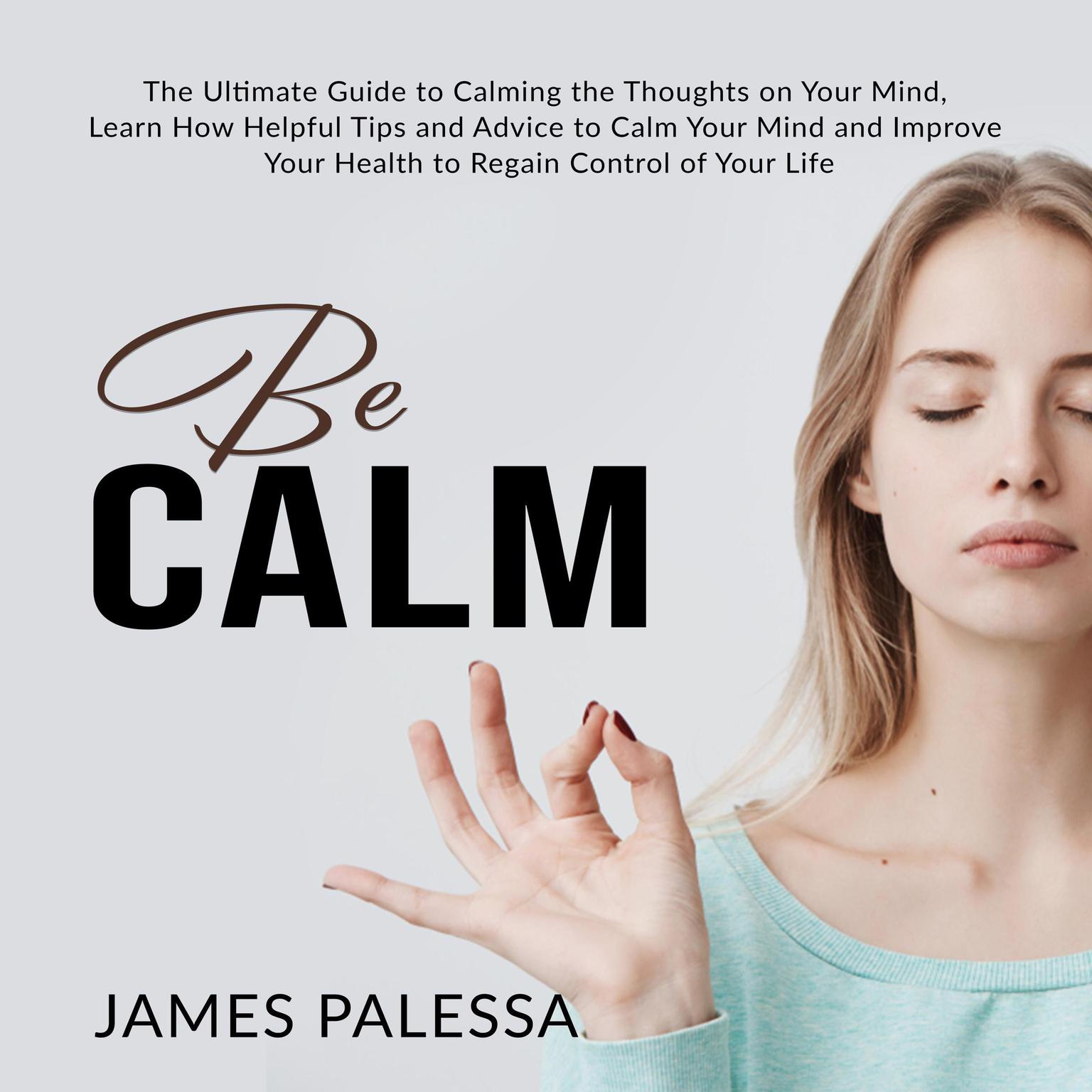 Be Calm: : The Ultimate Guide to Calming the Thoughts on Your Mind, Learn How Helpful Tips and Advice to Calm Your Mind and Improve Your Health to Regain Control of Your Life Audiobook, by James Palessa