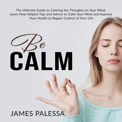 Be Calm: : The Ultimate Guide to Calming the Thoughts on Your Mind, Learn How Helpful Tips and Advice to Calm Your Mind and Improve Your Health to Regain Control of Your Life Audiobook, by James Palessa