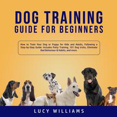 Dog Training Guide for Beginners: How to Train Your Dog or Puppy for Kids and Adults, Following a Step-by-Step Guide: Includes Potty Training, 101 Dog tricks, Eliminate Bad Behavior & Habits, and more. Audiobook, by Lucy Williams