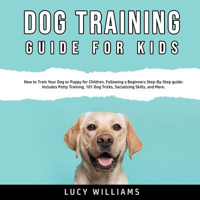 Dog Training Guide for Kids: How to Train Your Dog or Puppy for Children, Following a Beginners Step-By-Step guide: Includes Potty Training, 101 Dog Tricks, Socializing Skills, and More. Audiobook, by Lucy Williams