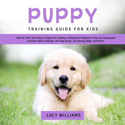 Puppy Training Guide for Kids: How to Train Your Dog or Puppy for Children, Following a Beginners Step-By-Step guide: Includes Potty Training, 101 Dog Tricks, Socializing Skills, and More. Audiobook, by Lucy Williams