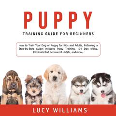 Puppy Training Guide for Beginners: How to Train Your Dog or Puppy for Kids and Adults, Following a Step-by-Step Guide: Includes Potty Training, 101 Dog tricks, Eliminate Bad Behavior & Habits, and more. Audiobook, by Lucy Williams
