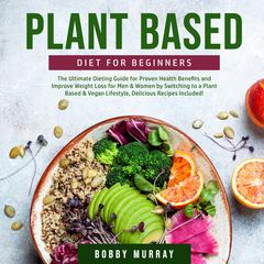 Plant Based Diet for Beginners: The Ultimate Dieting Guide for Proven Health Benefits and Improve Weight Loss for Men & Women by Switching to a Plant Based & Vegan Lifestyle, Delicious Recipes Included! Audiobook, by Bobby Murray