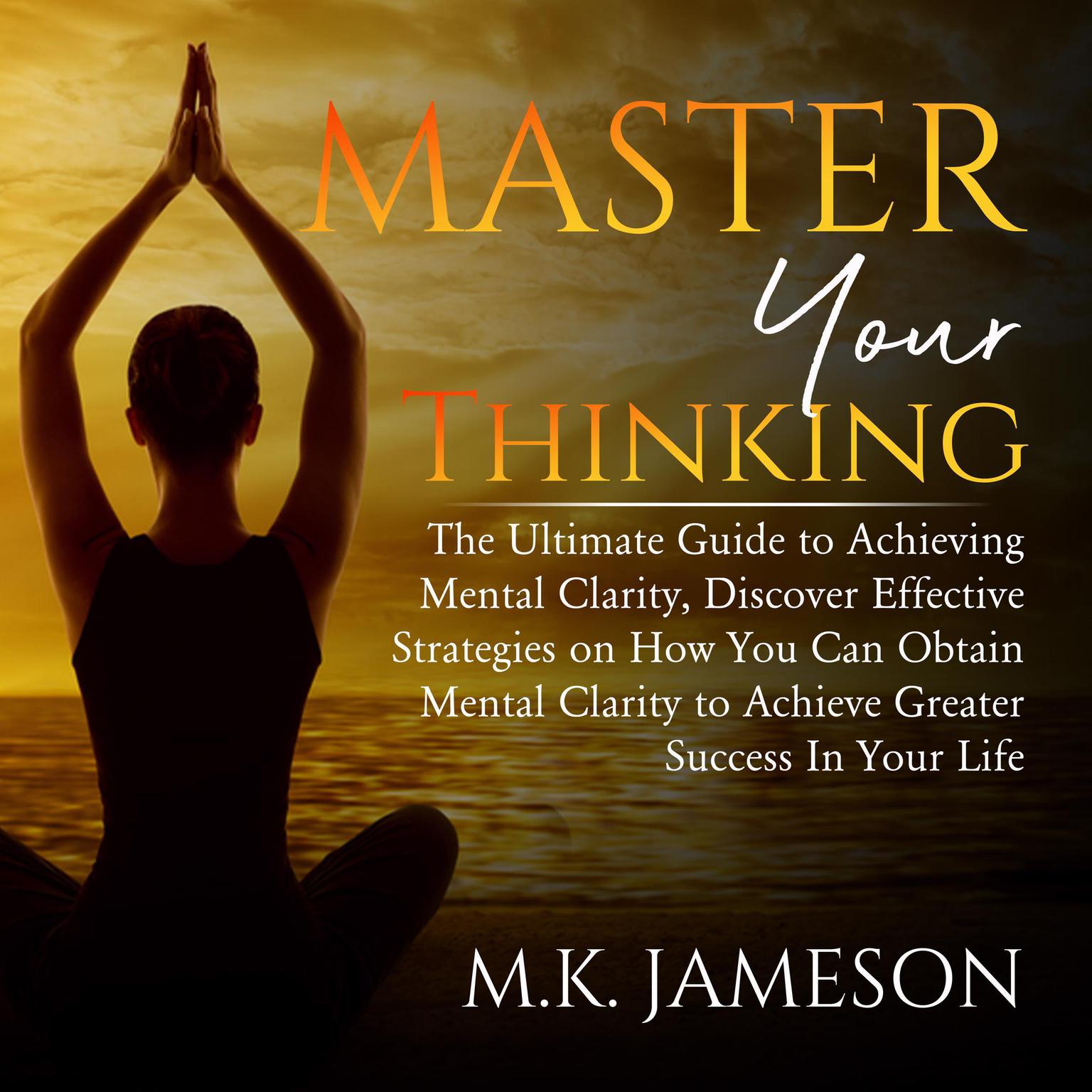 Master Your Thinking: : The Ultimate Guide to Achieving Mental Clarity, Discover Effective Strategies on How You Can Obtain Mental Clarity to Achieve Greater Success In Your Life Audiobook, by M.K. Jameson