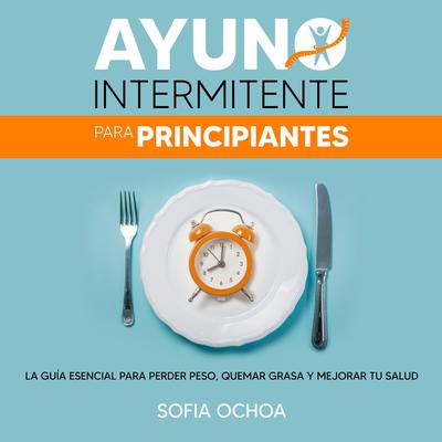 Ayuno intermitente para principiantes: La guia esencial para perder peso, quemar grasa y mejorar tu salud Audiobook, by Sofia Ochoa