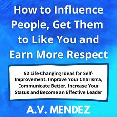 How to Influence People, Get Them to Like You and Earn More Respect: 52 Life-Changing Ideas for Self-Improvement.  Improve Your Charisma, Communicate Better, Increase Your Status and Become an Effective Leader Audiobook, by A.V. Mendez