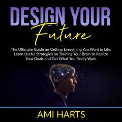 Design Your Future: The Ultimate Guide on Getting Everything You Want in Life, Learn Useful Strategies on Training Your Brain to Realize Your Goals and Get What You Really Want Audiobook, by Ami Harts