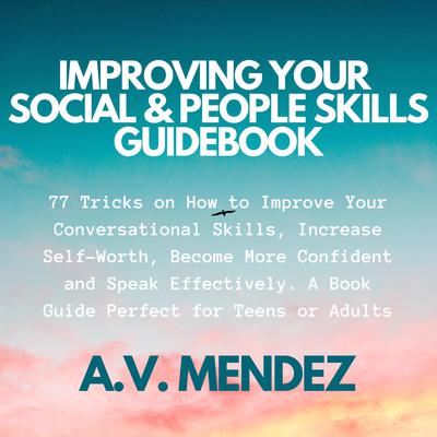 Improving Your Social & People Skills Guidebook: 77 Tricks on How to Improve Your Conversational Skills, Increase Self-Worth, Become More Confident and Speak Effectively. A Book Guide Perfect for Teens or Adults. Audiobook, by A.V. Mendez