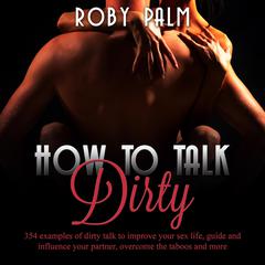 How to Talk Dirty: 354 examples of dirty talk to improve your sex life, guide and influence your partner, overcome the taboos and more Audiobook, by Roby Palm