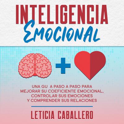 Inteligencia Emocional: Una guía paso a paso para mejorar su coeficiente emocional, controlar sus emociones y comprender sus relaciones Audiobook, by Leticia Caballero