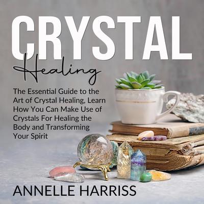 Crystal Healing: The Essential Guide to the Art of Crystal Healing, Learn How You Can Make Use of Crystals For Healing the Body and Transforming Your Spirit: The Essential Guide to the Art of Crystal Healing, Learn How You Can Make Use of Crystals For Healing the Body and Transforming Your Spirit Audiobook, by Annelle Harriss