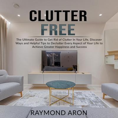 Clutter Free: The Ultimate Guide to Get Rid of Clutter In Your Life, Discover Ways and Helpful Tips to Declutter Every Aspect of Your Life to Achieve Greater Happiness and Success: The Ultimate Guide to Get Rid of Clutter In Your Life, Discover Ways and Helpful Tips to Declutter Every Aspect of Your Life to Achieve Greater Happiness and Success Audiobook, by Raymond Aron