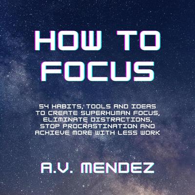 How to Focus:: 54 Habits, Tools and Ideas to Create Superhuman Focus, Eliminate Distractions, Stop Procrastination and Achieve More With Less Work Audiobook, by A.V. Mendez