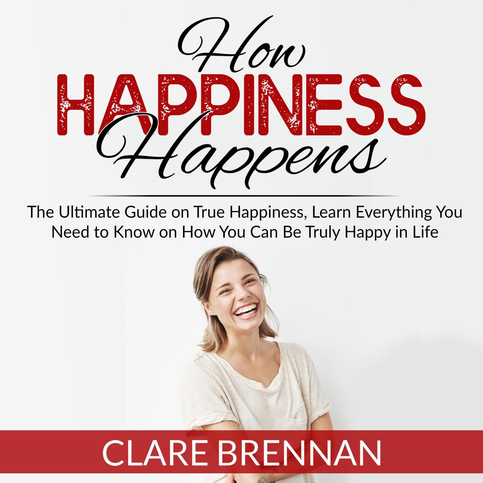 How Happiness Happens:: The Ultimate Guide on True Happiness, Learn Everything You Need to Know on How You Can Be Truly Happy in Life Audiobook, by Clare Brennan