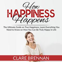 How Happiness Happens:: The Ultimate Guide on True Happiness, Learn Everything You Need to Know on How You Can Be Truly Happy in Life Audiobook, by Clare Brennan
