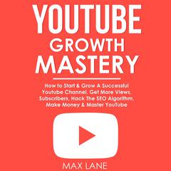YouTube Growth Mastery: How to Start & Grow A Successful Youtube Channel. Get More Views, Subscribers, Hack The Algorithm, Make Money & Master YouTube. Audiobook, by Max Lane