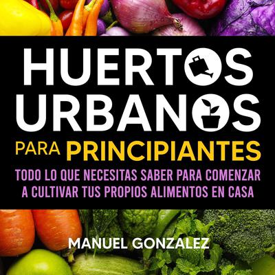 Huertos urbanos para principiantes: Todo lo que necesitas saber para comenzar a cultivar tus propios alimentos en casa Audiobook, by Manuel Gonzalez