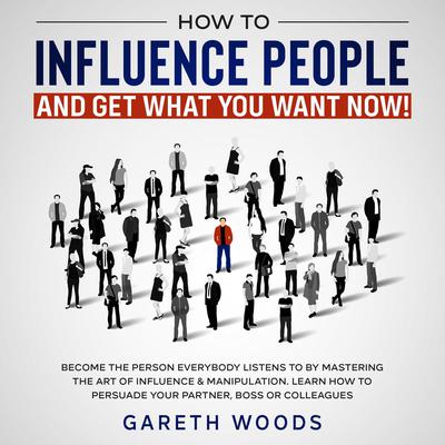 How to Influence People and Get What You Want Now: Become The Person Everybody Listens to by Mastering the Art of Influence & Manipulation. Learn How to Persuade Your Partner, Boss or Colleagues Audiobook, by Gareth Woods