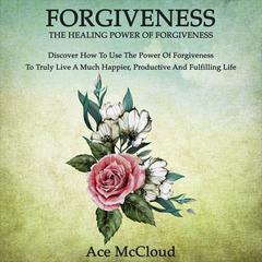 Forgiveness:: The Healing Power Of Forgiveness: Discover How To Use The Power Of Forgiveness To Truly Live A Much Happier, Productive And Fulfilling Life Audiobook, by Ace McCloud