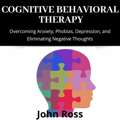 Cognitive Behavioral Therapy: Overcoming Anxiety, Phobias, Depression, and Eliminating Negative Thoughts Audiobook, by John Ross