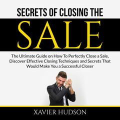 Secrets of Closing the Sale: The Ultimate Guide on How To Perfectly Close a Sale, Discover Effective Closing Techniques and Secrets That Would Make You a Successful Closer Audiobook, by Xavier Hudson