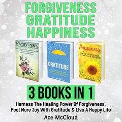 Forgiveness: Gratitude: Happiness: 3 Books in 1: Harness The Healing Power Of Forgiveness, Feel More Joy With Gratitude & Live A Happy Life Audiobook, by Ace McCloud