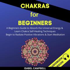Chakras For Beginners: A Beginner’s Guide To Absorb The Universal Energy & Learn Chakra Self-Healing Techniques. Begin To Radiate Positive Vibrations & Start Meditation Audiobook, by 