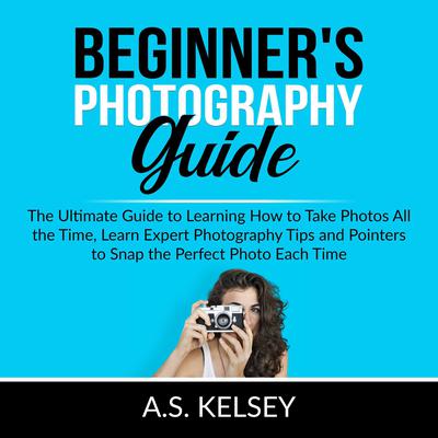 Beginners Photography Guide: The Ultimate Guide to Learning How to Take Photos All the Time, Learn Expert Photography Tips and Pointers to Snap the Perfect Photo Each Time Audiobook, by A.S. Kelsey