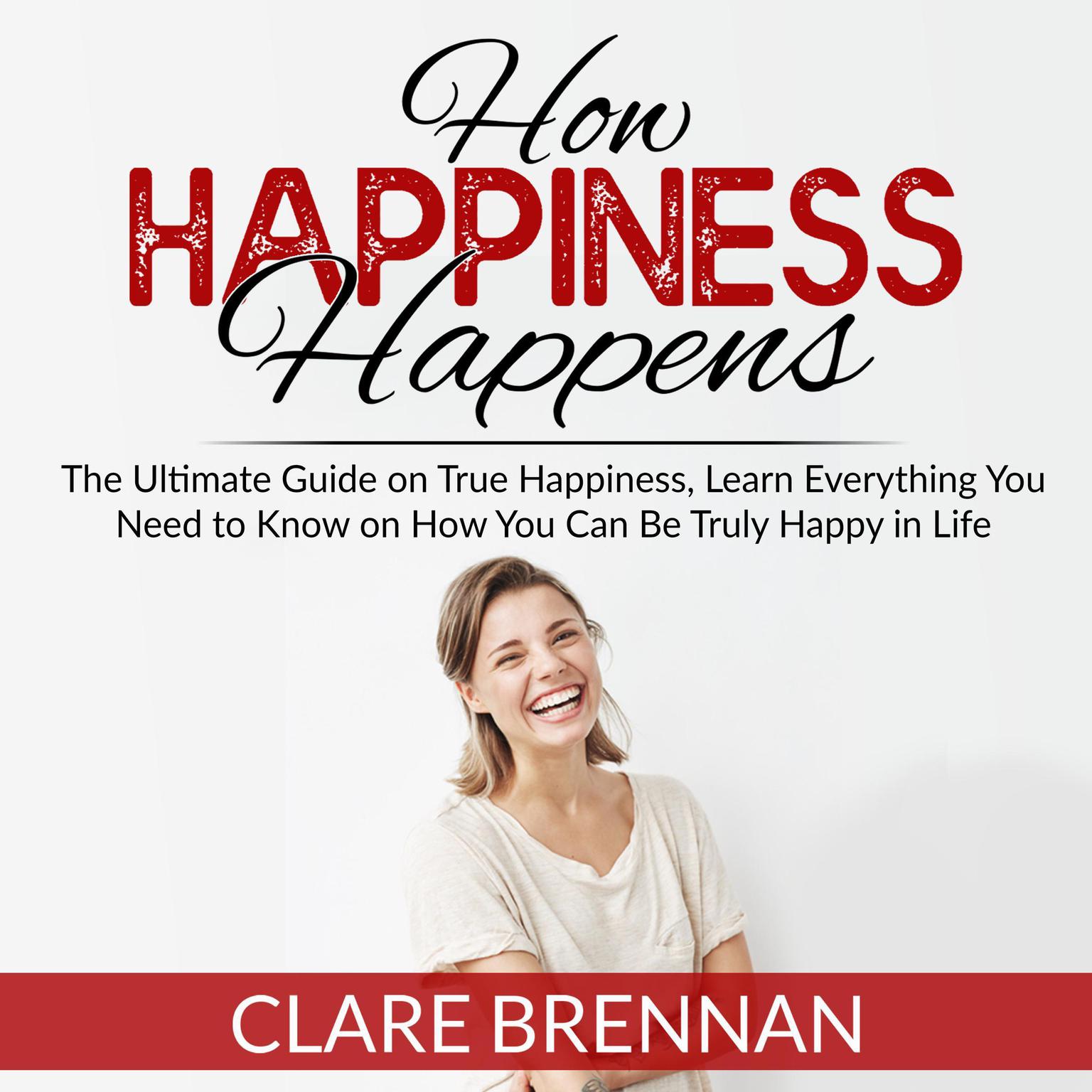 How Happiness Happens: The Ultimate Book on True Happiness, Learn Everything You Need to Know on How You Can BeTruly Happy in Life Audiobook, by Clare Brennan