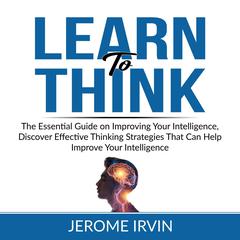 Learn to Think: The Essential Guide on Improving Your Intelligence, Discover Effective Thinking Strategies That Can Help Improve Your Intelligence Audiobook, by Jerome Irvin